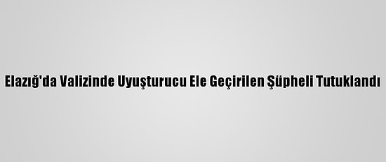 Elazığ'da Valizinde Uyuşturucu Ele Geçirilen Şüpheli Tutuklandı