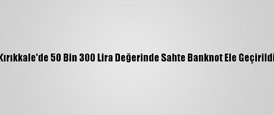 Kırıkkale'de 50 Bin 300 Lira Değerinde Sahte Banknot Ele Geçirildi