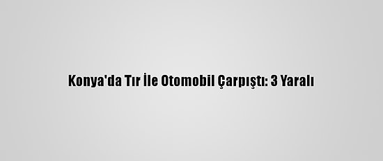 Konya'da Tır İle Otomobil Çarpıştı: 3 Yaralı