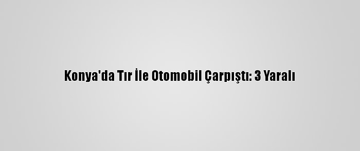 Konya'da Tır İle Otomobil Çarpıştı: 3 Yaralı
