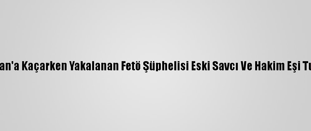 Yunanistan'a Kaçarken Yakalanan Fetö Şüphelisi Eski Savcı Ve Hakim Eşi Tutuklandı