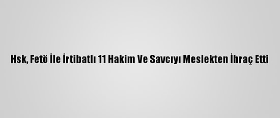 Hsk, Fetö İle İrtibatlı 11 Hakim Ve Savcıyı Meslekten İhraç Etti
