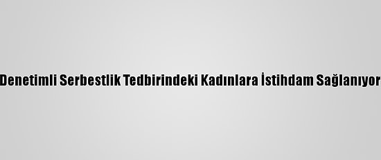 Denetimli Serbestlik Tedbirindeki Kadınlara İstihdam Sağlanıyor