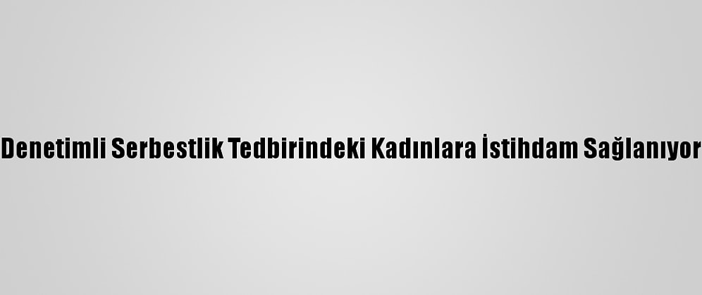 Denetimli Serbestlik Tedbirindeki Kadınlara İstihdam Sağlanıyor