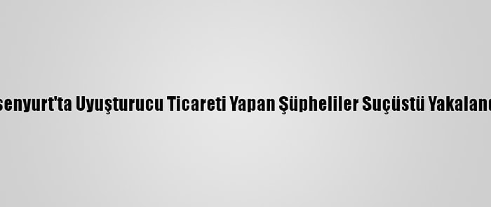 Esenyurt'ta Uyuşturucu Ticareti Yapan Şüpheliler Suçüstü Yakalandı