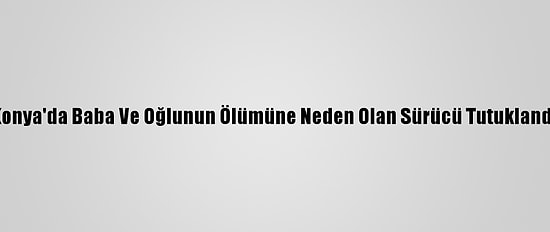 Konya'da Baba Ve Oğlunun Ölümüne Neden Olan Sürücü Tutuklandı