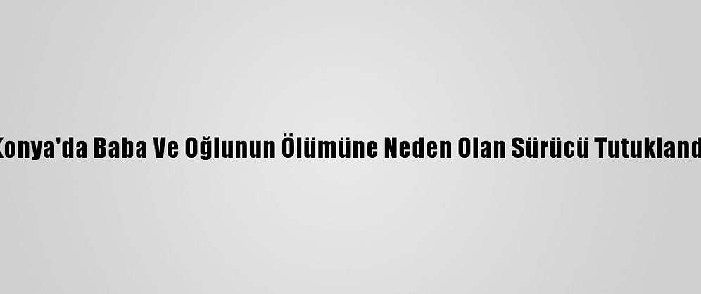 Konya'da Baba Ve Oğlunun Ölümüne Neden Olan Sürücü Tutuklandı
