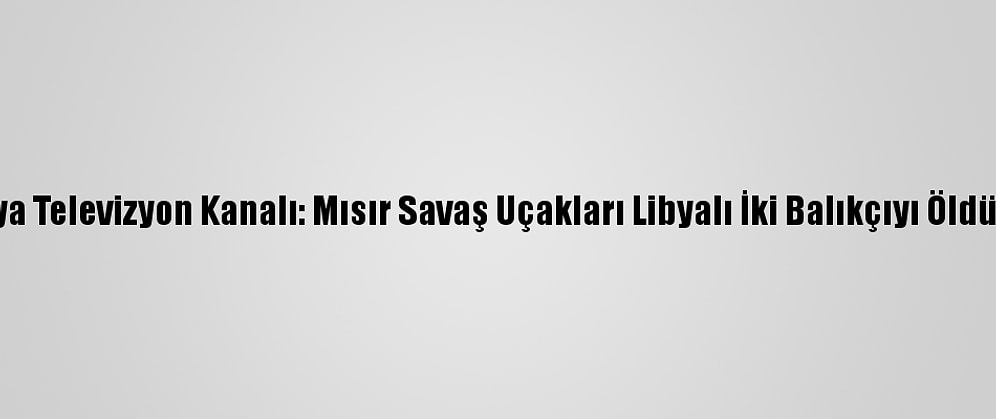 Libya Televizyon Kanalı: Mısır Savaş Uçakları Libyalı İki Balıkçıyı Öldürdü