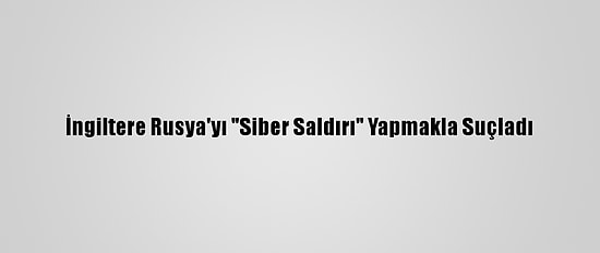 İngiltere Rusya'yı "Siber Saldırı" Yapmakla Suçladı