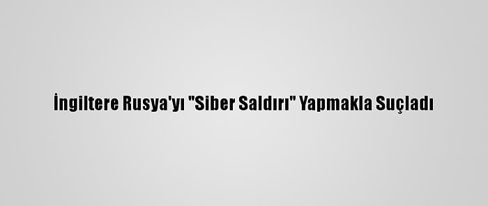 İngiltere Rusya'yı "Siber Saldırı" Yapmakla Suçladı