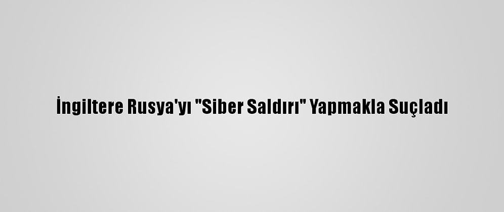 İngiltere Rusya'yı "Siber Saldırı" Yapmakla Suçladı
