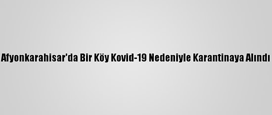 Afyonkarahisar'da Bir Köy Kovid-19 Nedeniyle Karantinaya Alındı