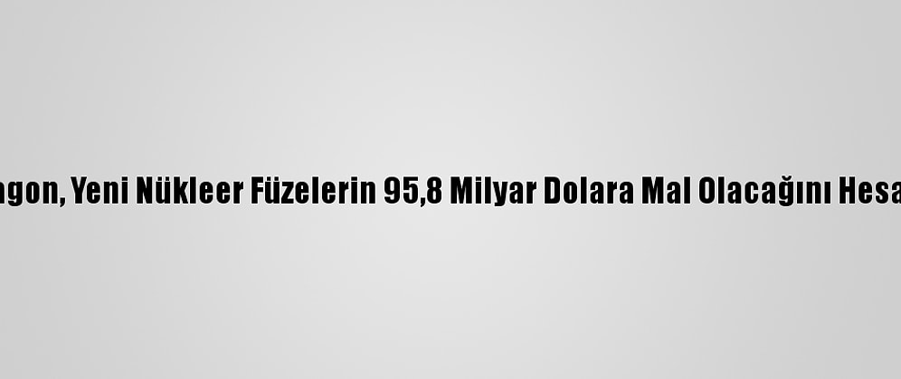 Pentagon, Yeni Nükleer Füzelerin 95,8 Milyar Dolara Mal Olacağını Hesap Etti