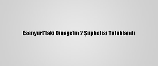Esenyurt'taki Cinayetin 2 Şüphelisi Tutuklandı