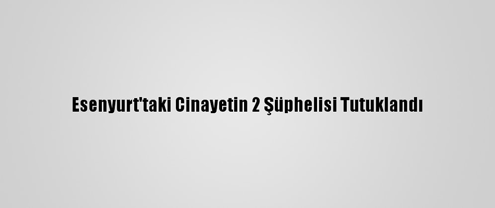 Esenyurt'taki Cinayetin 2 Şüphelisi Tutuklandı