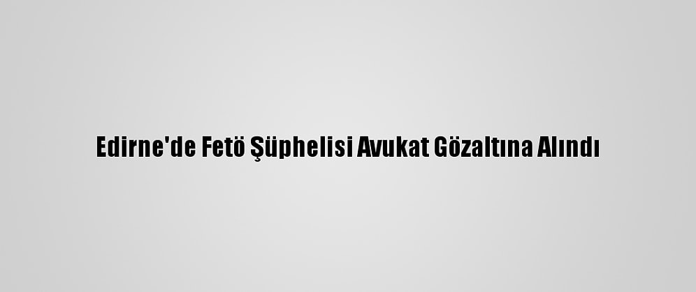 Edirne'de Fetö Şüphelisi Avukat Gözaltına Alındı
