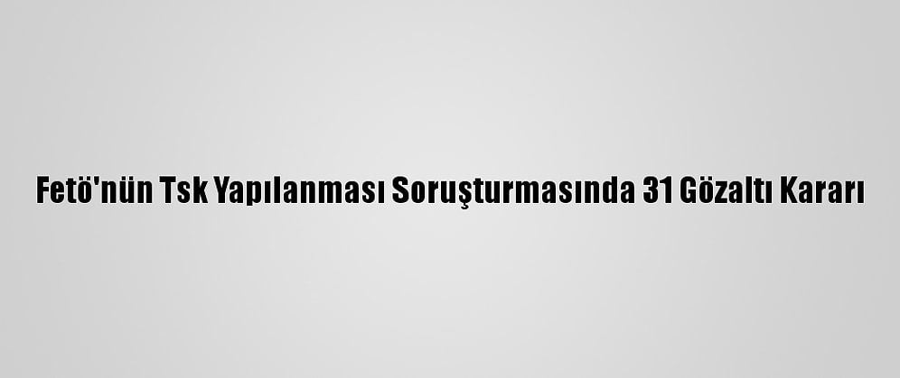 Fetö'nün Tsk Yapılanması Soruşturmasında 31 Gözaltı Kararı