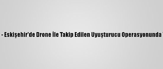 Güncelleme - Eskişehir'de Drone İle Takip Edilen Uyuşturucu Operasyonunda 7 Tutuklama