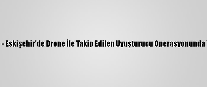 Güncelleme - Eskişehir'de Drone İle Takip Edilen Uyuşturucu Operasyonunda 7 Tutuklama