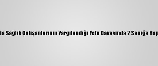 Sakarya'da Sağlık Çalışanlarının Yargılandığı Fetö Davasında 2 Sanığa Hapis Cezası
