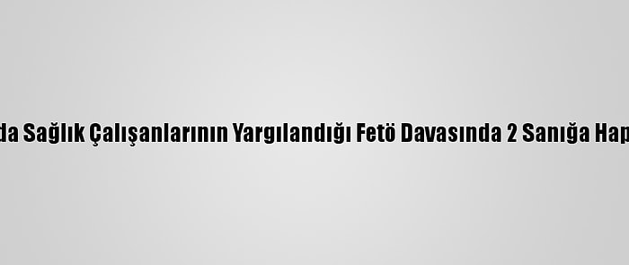 Sakarya'da Sağlık Çalışanlarının Yargılandığı Fetö Davasında 2 Sanığa Hapis Cezası