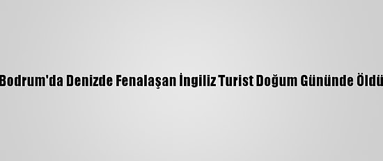 Bodrum'da Denizde Fenalaşan İngiliz Turist Doğum Gününde Öldü