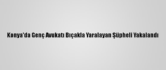 Konya'da Genç Avukatı Bıçakla Yaralayan Şüpheli Yakalandı