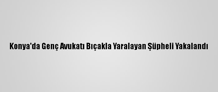 Konya'da Genç Avukatı Bıçakla Yaralayan Şüpheli Yakalandı