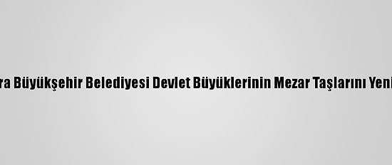 Ankara Büyükşehir Belediyesi Devlet Büyüklerinin Mezar Taşlarını Yeniliyor