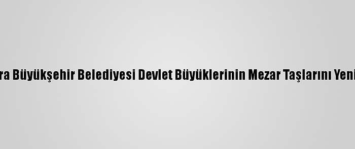 Ankara Büyükşehir Belediyesi Devlet Büyüklerinin Mezar Taşlarını Yeniliyor