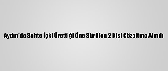 Aydın'da Sahte İçki Ürettiği Öne Sürülen 2 Kişi Gözaltına Alındı