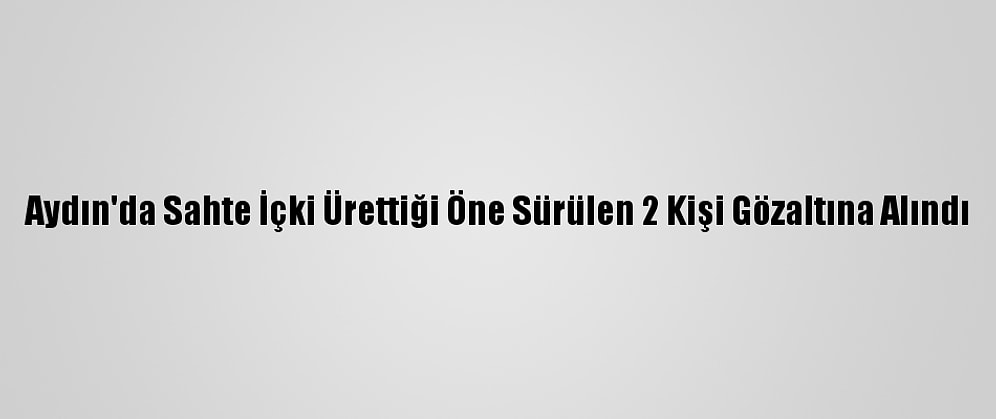 Aydın'da Sahte İçki Ürettiği Öne Sürülen 2 Kişi Gözaltına Alındı