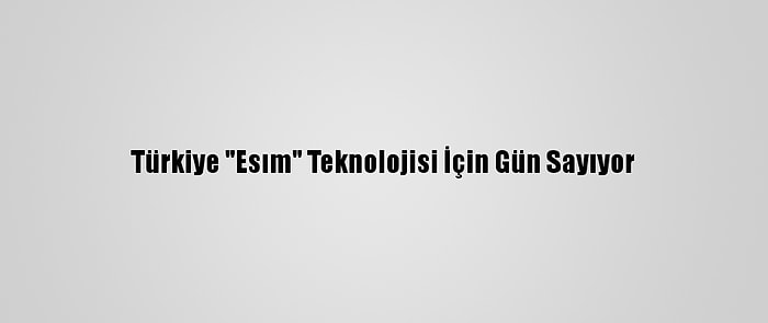 Türkiye "Esım" Teknolojisi İçin Gün Sayıyor