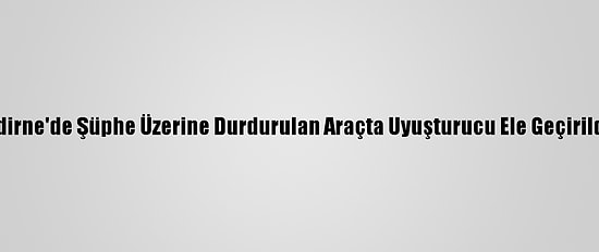 Edirne'de Şüphe Üzerine Durdurulan Araçta Uyuşturucu Ele Geçirildi
