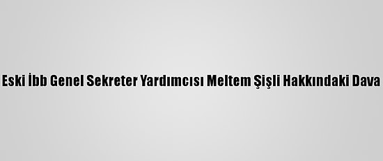 Eski İbb Genel Sekreter Yardımcısı Meltem Şişli Hakkındaki Dava