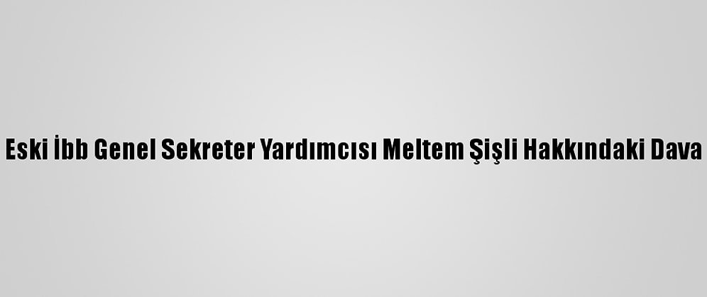 Eski İbb Genel Sekreter Yardımcısı Meltem Şişli Hakkındaki Dava