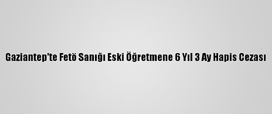 Gaziantep'te Fetö Sanığı Eski Öğretmene 6 Yıl 3 Ay Hapis Cezası