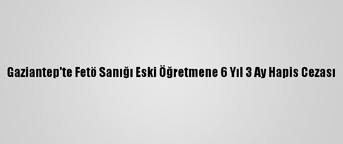 Gaziantep'te Fetö Sanığı Eski Öğretmene 6 Yıl 3 Ay Hapis Cezası