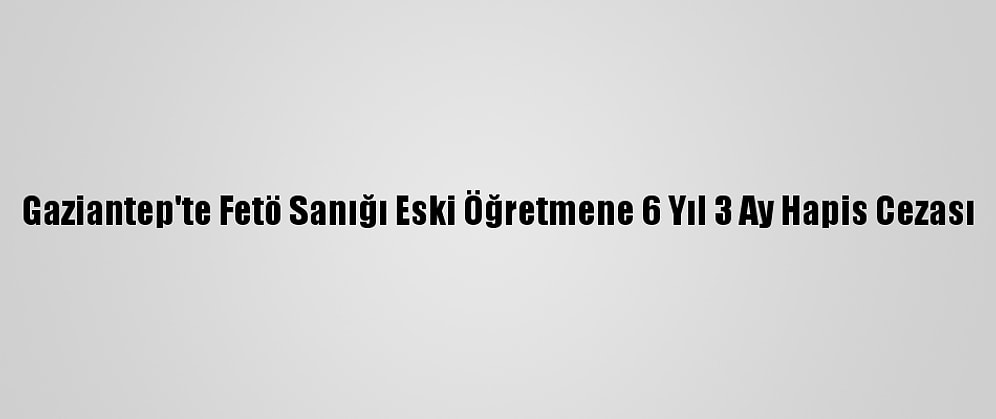 Gaziantep'te Fetö Sanığı Eski Öğretmene 6 Yıl 3 Ay Hapis Cezası