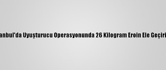 İstanbul'da Uyuşturucu Operasyonunda 26 Kilogram Eroin Ele Geçirildi