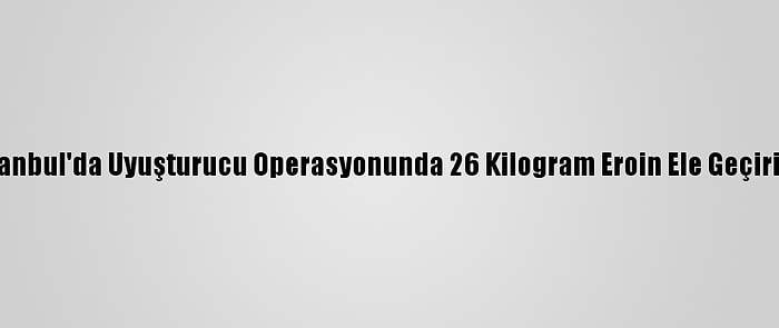 İstanbul'da Uyuşturucu Operasyonunda 26 Kilogram Eroin Ele Geçirildi