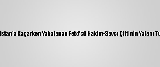 Yunanistan'a Kaçarken Yakalanan Fetö'cü Hakim-Savcı Çiftinin Yalanı Tutmadı