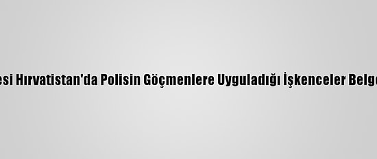 AB Üyesi Hırvatistan'da Polisin Göçmenlere Uyguladığı İşkenceler Belgelendi