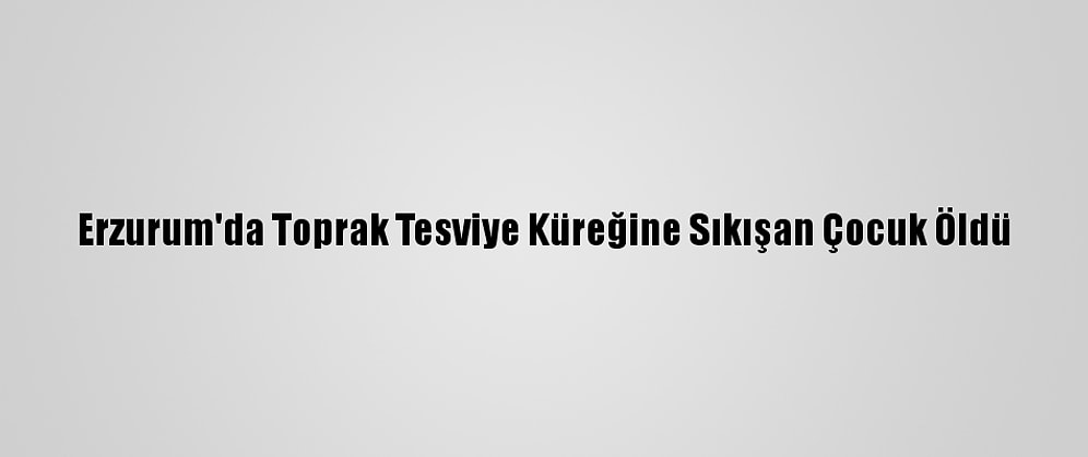 Erzurum'da Toprak Tesviye Küreğine Sıkışan Çocuk Öldü