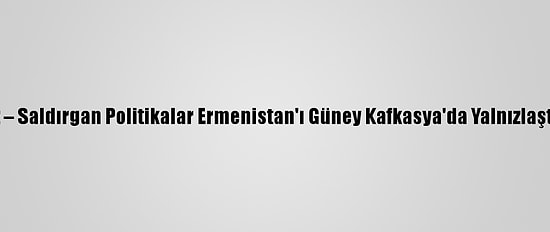 Analiz – Saldırgan Politikalar Ermenistan'ı Güney Kafkasya'da Yalnızlaştırıyor