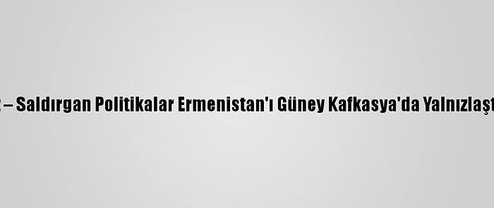 Analiz – Saldırgan Politikalar Ermenistan'ı Güney Kafkasya'da Yalnızlaştırıyor