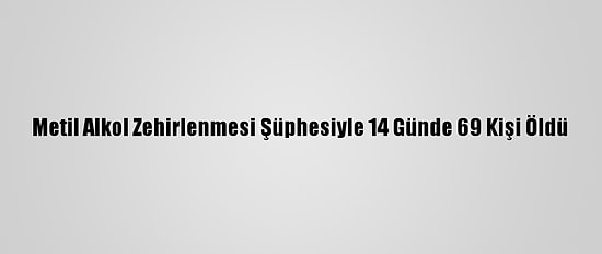 Metil Alkol Zehirlenmesi Şüphesiyle 14 Günde 69 Kişi Öldü