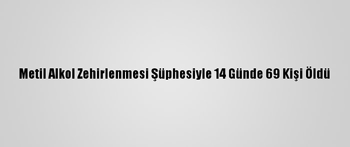 Metil Alkol Zehirlenmesi Şüphesiyle 14 Günde 69 Kişi Öldü