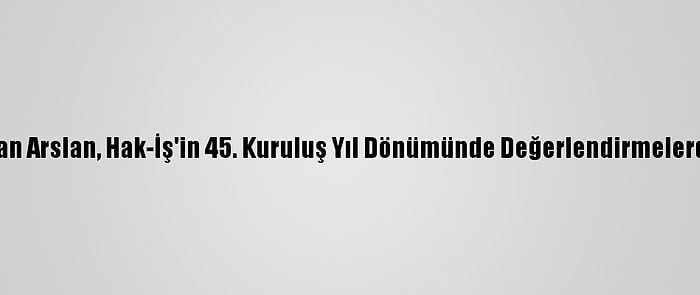 Genel Başkan Arslan, Hak-İş'in 45. Kuruluş Yıl Dönümünde Değerlendirmelerde Bulundu: