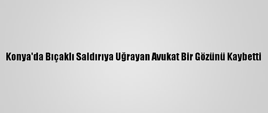 Konya'da Bıçaklı Saldırıya Uğrayan Avukat Bir Gözünü Kaybetti